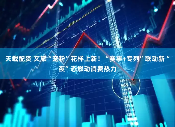 天载配资 文旅“宠粉”花样上新！“赛事+专列”联动新“夜”态燃动消费热力