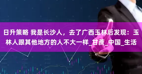 日升策略 我是长沙人，去了广西玉林后发现：玉林人跟其他地方的人不大一样_甘蔗_中国_生活