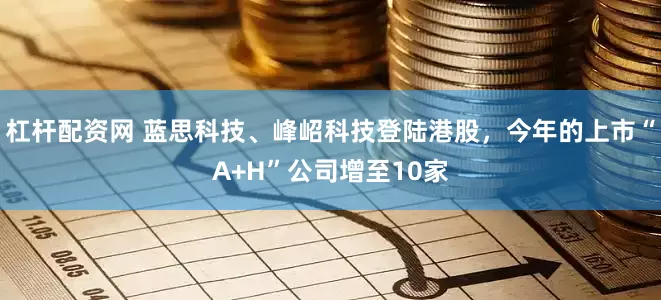 杠杆配资网 蓝思科技、峰岹科技登陆港股，今年的上市“A+H”公司增至10家