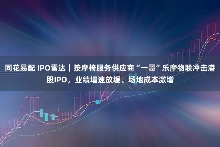 同花易配 IPO雷达｜按摩椅服务供应商“一哥”乐摩物联冲击港股IPO，业绩增速放缓、场地成本激增