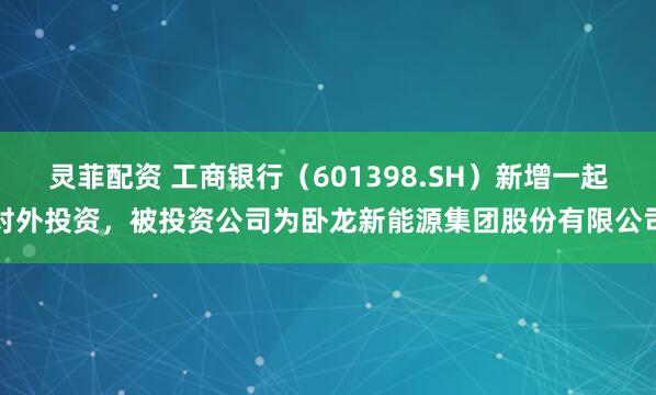 灵菲配资 工商银行（601398.SH）新增一起对外投资，被投资公司为卧龙新能源集团股份有限公司