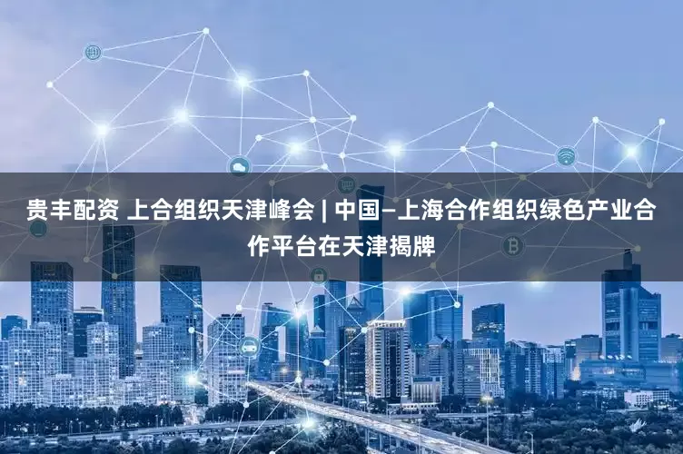 贵丰配资 上合组织天津峰会 | 中国—上海合作组织绿色产业合作平台在天津揭牌