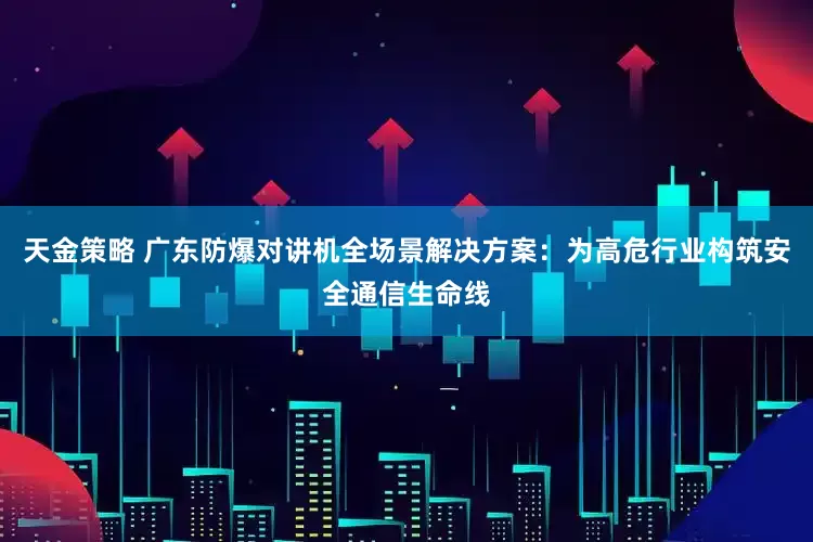 天金策略 广东防爆对讲机全场景解决方案：为高危行业构筑安全通信生命线