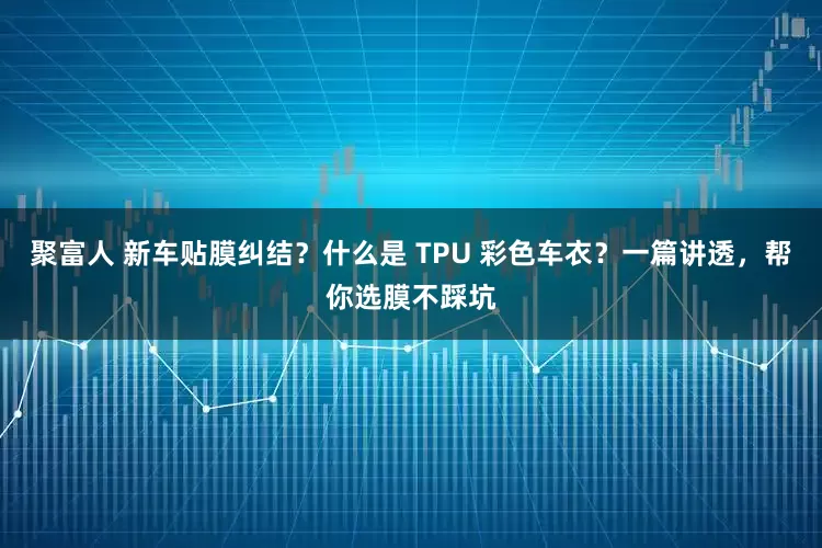 聚富人 新车贴膜纠结？什么是 TPU 彩色车衣？一篇讲透，帮你选膜不踩坑