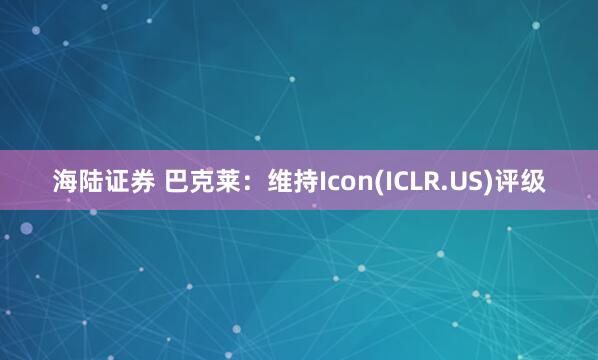 海陆证券 巴克莱：维持Icon(ICLR.US)评级