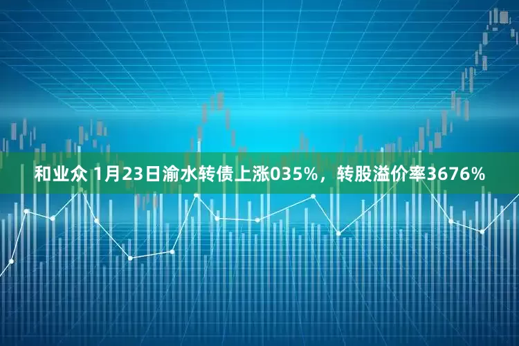 和业众 1月23日渝水转债上涨035%，转股溢价率3676%