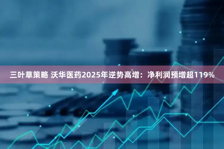 三叶草策略 沃华医药2025年逆势高增：净利润预增超119%