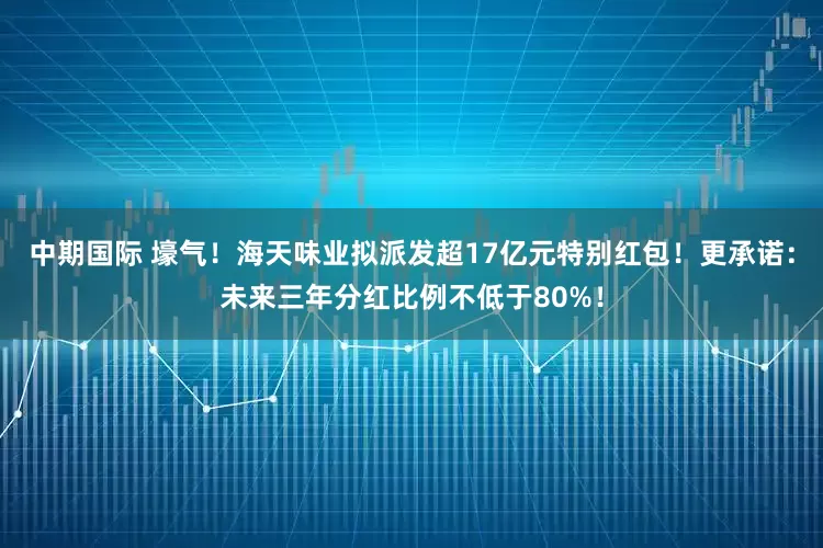 中期国际 壕气！海天味业拟派发超17亿元特别红包！更承诺：未来三年分红比例不低于80%！