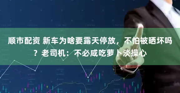 顺市配资 新车为啥要露天停放，不怕被晒坏吗？老司机：不必咸吃萝卜淡操心